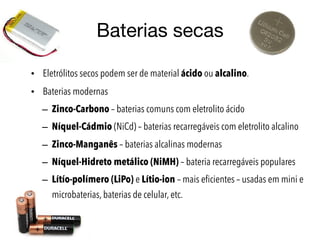 Baterias secas
• Eletrólitos secos podem ser de material ácido ou alcalino.
• Baterias modernas
– Zinco-Carbono – baterias comuns com eletrolito ácido
– Níquel-Cádmio (NiCd) – baterias recarregáveis com eletrolito alcalino
– Zinco-Manganês – baterias alcalinas modernas
– Níquel-Hidreto metálico (NiMH) – bateria recarregáveis populares
– Lítío-polímero (LiPo) e Lítio-ion – mais eficientes – usadas em mini e
microbaterias, baterias de celular, etc.
 