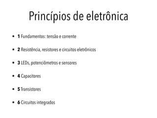 Princípios de eletrônica
• 1 Fundamentos: tensão e corrente
• 2 Resistência, resistores e circuitos eletrônicos
• 3 LEDs, potenciômetros e sensores
• 4 Capacitores
• 5 Transistores
• 6 Circuitos integrados
 
