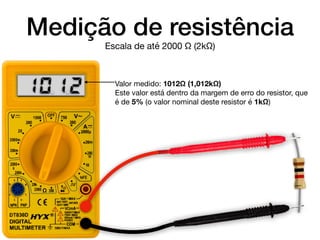 Medição de resistência
Valor medido: 1012Ω (1,012kΩ)

Este valor está dentro da margem de erro do resistor, que
é de 5% (o valor nominal deste resistor é 1kΩ)
Escala de até 2000 Ω (2kΩ)
10. 1.2
 
