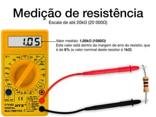 Medição de resistência
Valor medido: 1,05kΩ (1050Ω)

Este valor está dentro da margem de erro do resistor, que
é de 5% (o valor nominal deste resistor é 1kΩ)
Escala de até 20kΩ (20 000Ω)
1.0.5
 