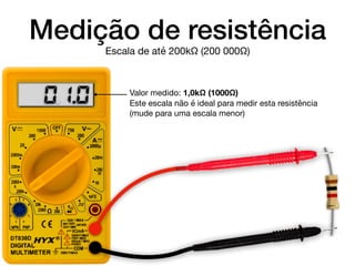Medição de resistência
Valor medido: 1,0kΩ (1000Ω)

Este escala não é ideal para medir esta resistência
(mude para uma escala menor)
Escala de até 200kΩ (200 000Ω)
0. 1.0
 