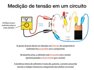 Medição de tensão em um circuito
As pontas de prova devem ser colocadas nos terminais do componente (o
multímetro ﬁca em paralelo com o componente)
No desenho acima, o voltímetro está em paralelo com o resistor  
(portanto percebe a mesma tensão que o resistor)
A resistência interna do voltímetro é muito alta, portanto, a corrente consumida
durante a medição é baixíssima e desprezível (não interfere no circuito)
LED
A
K
Resistor
Certiﬁque-se que o
multímetro esteja no
modo voltímetro
 