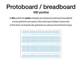 Protoboard / breadboard
400 pontos
As ilhas azuladas têm pontos interligados por condutores de metal dentro do protoboard.
Circuitos geralmente usam apenas as ilhas centrais (que interligam 5 pontos cada).
As ilhas laterais, de 25 pontos cada, geralmente são usadas para fornecimento de energia.
 