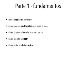 Parte 1 - fundamentos
• O que é tensão e corrente
• Como usar um multímetro para medir tensão
• Como fazer uma bateria com uma batata
• Como acender um LED
• Como testar um interruptor
 