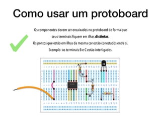 Como usar um protoboard
Os componentes devem ser encaixados no protoboard de forma que
seus terminais ﬁquem em ilhas distintas.
Os pontos que estão em ilhas da mesma cor estão conectados entre si.
Exemplo: os terminais B e C estão interligados.
A
B
C
D
 