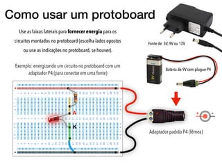 Como usar um protoboard
Use as faixas laterais para fornecer energia para os
circuitos montados no protoboard (escolha lados opostos
ou use as indicações no protoboard, se houver).
+
-
Adaptador padrão P4 (fêmea)
+ + -A
K
Fonte de 5V, 9V ou 12V
Bateria de 9V com plugue P4
Exemplo: energizando um circuito no protoboard com um
adaptador P4 (para conectar em uma fonte)
 