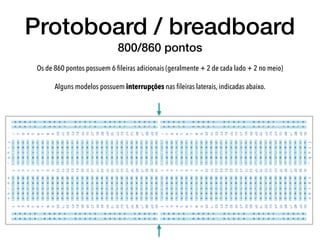 Protoboard / breadboard
800/860 pontos
Os de 860 pontos possuem 6 ﬁleiras adicionais (geralmente + 2 de cada lado + 2 no meio)
Alguns modelos possuem interrupções nas ﬁleiras laterais, indicadas abaixo.  
 