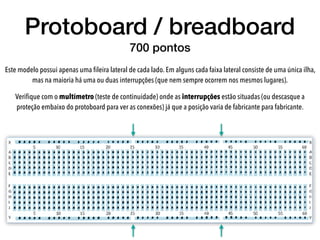 Este modelo possui apenas uma ﬁleira lateral de cada lado. Em alguns cada faixa lateral consiste de uma única ilha,
mas na maioria há uma ou duas interrupções (que nem sempre ocorrem nos mesmos lugares).
Veriﬁque com o multímetro (teste de continuidade) onde as interrupções estão situadas (ou descasque a
proteção embaixo do protoboard para ver as conexões) já que a posição varia de fabricante para fabricante.
Protoboard / breadboard
700 pontos
 