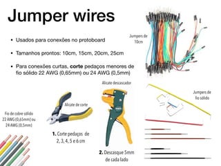 Jumper wires
• Usados para conexões no protoboard

• Tamanhos prontos: 10cm, 15cm, 20cm, 25cm

• Para conexões curtas, corte pedaços menores de
ﬁo sólido 22 AWG (0,65mm) ou 24 AWG (0,5mm)
Fio de cobre sólido
22 AWG (0,65mm) ou
24 AWG (0,5mm)
1. Corte pedaços de
2, 3, 4, 5 e 6 cm
2. Descasque 5mm
de cada lado
Jumpers de
10cm
Jumpers de
ﬁo sólido
Alicate descascador
Alicate de corte
 