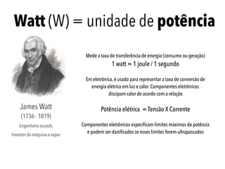 Watt (W) = unidade de potência
James Watt 
(1736 - 1819)
Engenheiro escocês
Inventor da máquina a vapor
Mede a taxa de transferência de energia (consumo ou geração)
1 watt = 1 joule / 1 segundo
Em eletrônica, é usado para representar a taxa de conversão de
energia elétrica em luz e calor. Componentes eletrônicos  
dissipam calor de acordo com a relação
Potência elétrica = Tensão X Corrente
Componentes eletrônicos especiﬁcam limites máximos de potência
e podem ser daniﬁcados se esses limites forem ultrapassados
 