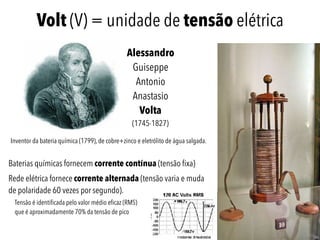 Volt (V) = unidade de tensão elétrica
Inventor da bateria química (1799), de cobre+zinco e eletrólito de água salgada.
Alessandro
Guiseppe
Antonio
Anastasio
Volta 
(1745-1827)
Baterias químicas fornecem corrente contínua (tensão fixa)
Rede elétrica fornece corrente alternada (tensão varia e muda
de polaridade 60 vezes por segundo).
Tensão é identificada pelo valor médio eficaz (RMS) 
que é aproximadamente 70% da tensão de pico
 