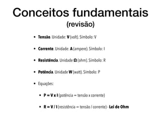 Conceitos fundamentais
(revisão)
• Tensão. Unidade: V (volt). Símbolo: V
• Corrente. Unidade: A (ampere). Símbolo: I
• Resistência. Unidade Ω (ohm). Símbolo: R
• Potência. Unidade W (watt). Símbolo: P
• Equações:
• P = V x I (potência = tensão x corrente)
• R = V / I (resistência = tensão / corrente) - Lei de Ohm
 