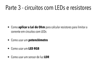 Parte 3 - circuitos com LEDs e resistores
• Como aplicar a Lei de Ohm para calcular resistores para limitar a
corrente em circuitos com LEDs
• Como usar um potenciômetro
• Como usar um LED RGB
• Como usar um sensor de luz LDR
 