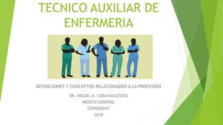 TECNICO AUXILIAR DE
ENFERMERIA
DEFINICIONES Y CONCEPTOS RELACIONADOS A LA PROFESION
DR. MIGUEL A. COBA BALLESTAS
MEDICO GENERAL
CEPRODENT
2018
 