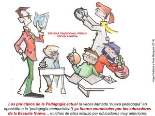 Los principios de la Pedagogía actual (a veces llamada “nueva pedagogía” en
oposición a la “pedagogía memorística”) ya fueron enunciados por los educadores
de la Escuela Nueva… muchos de ellos incluso por educadores muy anteriores.
ESCUELA TRADICIONAL VERSUS
ESCUELA NUEVA
PepeGiráldezyPereMarquès(2014)
 