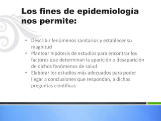 Los fines de epidemiología
nos permite:

• Describir fenómenos sanitarios y establecer su
  magnitud
• Plantear hipótesis de estudios para encontrar los
  factores que determinan la aparición o desaparición
  de dichos fenómenos de salud
• Elaborar los estudios más adecuados para poder
  llegar a conclusiones que respondan, a dichas
  preguntas científicas
 