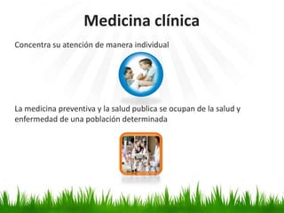 Medicina clínica
Concentra su atención de manera individual




La medicina preventiva y la salud publica se ocupan de la salud y
enfermedad de una población determinada
 