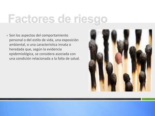 Factores de riesgo
» Son los aspectos del comportamiento
 personal o del estilo de vida, una exposición
 ambiental, o una característica innata o
 heredada que, según la evidencia
 epidemiológica, se considera asociada con
 una condición relacionada a la falta de salud.
 
