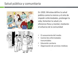 Salud pública y comunitaria

                         En 1920. Winslow define la salud
                         pública como la ciencia y el arte de
                         impedir enfermedades, prolongar la
                         vida, fomentar la salud y la
                         eficiencia física y mental, mediante
                         el esfuerzo de la comunidad


                         • El saneamiento del medio
                         • Control de enfermedades
                           transmisibles
                         • Educación sanitaria
                         • Organización de servicios médicos
 