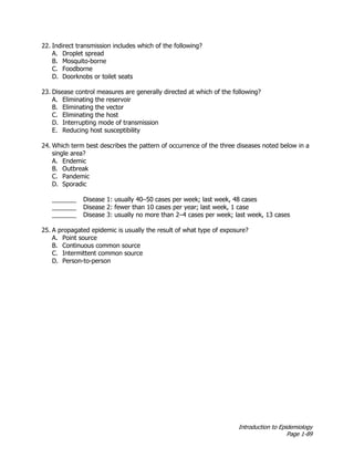 Introduction to Epidemiology
Page 1-89
22. Indirect transmission includes which of the following?
A. Droplet spread
B. Mosquito-borne
C. Foodborne
D. Doorknobs or toilet seats
23. Disease control measures are generally directed at which of the following?
A. Eliminating the reservoir
B. Eliminating the vector
C. Eliminating the host
D. Interrupting mode of transmission
E. Reducing host susceptibility
24. Which term best describes the pattern of occurrence of the three diseases noted below in a
single area?
A. Endemic
B. Outbreak
C. Pandemic
D. Sporadic
_______ Disease 1: usually 40–50 cases per week; last week, 48 cases
_______ Disease 2: fewer than 10 cases per year; last week, 1 case
_______ Disease 3: usually no more than 2–4 cases per week; last week, 13 cases
25. A propagated epidemic is usually the result of what type of exposure?
A. Point source
B. Continuous common source
C. Intermittent common source
D. Person-to-person
 