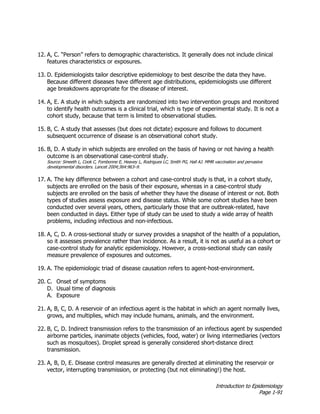 Introduction to Epidemiology
Page 1-91
12. A, C. “Person” refers to demographic characteristics. It generally does not include clinical
features characteristics or exposures.
13. D. Epidemiologists tailor descriptive epidemiology to best describe the data they have.
Because different diseases have different age distributions, epidemiologists use different
age breakdowns appropriate for the disease of interest.
14. A, E. A study in which subjects are randomized into two intervention groups and monitored
to identify health outcomes is a clinical trial, which is type of experimental study. It is not a
cohort study, because that term is limited to observational studies.
15. B, C. A study that assesses (but does not dictate) exposure and follows to document
subsequent occurrence of disease is an observational cohort study.
16. B, D. A study in which subjects are enrolled on the basis of having or not having a health
outcome is an observational case-control study.
Source: Smeeth L, Cook C, Fombonne E, Heavey L, Rodrigues LC, Smith PG, Hall AJ. MMR vaccination and pervasive
developmental disorders. Lancet 2004;364:963–9.
17. A. The key difference between a cohort and case-control study is that, in a cohort study,
subjects are enrolled on the basis of their exposure, whereas in a case-control study
subjects are enrolled on the basis of whether they have the disease of interest or not. Both
types of studies assess exposure and disease status. While some cohort studies have been
conducted over several years, others, particularly those that are outbreak-related, have
been conducted in days. Either type of study can be used to study a wide array of health
problems, including infectious and non-infectious.
18. A, C, D. A cross-sectional study or survey provides a snapshot of the health of a population,
so it assesses prevalence rather than incidence. As a result, it is not as useful as a cohort or
case-control study for analytic epidemiology. However, a cross-sectional study can easily
measure prevalence of exposures and outcomes.
19. A. The epidemiologic triad of disease causation refers to agent-host-environment.
20. C. Onset of symptoms
D. Usual time of diagnosis
A. Exposure
21. A, B, C, D. A reservoir of an infectious agent is the habitat in which an agent normally lives,
grows, and multiplies, which may include humans, animals, and the environment.
22. B, C, D. Indirect transmission refers to the transmission of an infectious agent by suspended
airborne particles, inanimate objects (vehicles, food, water) or living intermediaries (vectors
such as mosquitoes). Droplet spread is generally considered short-distance direct
transmission.
23. A, B, D, E. Disease control measures are generally directed at eliminating the reservoir or
vector, interrupting transmission, or protecting (but not eliminating!) the host.
 