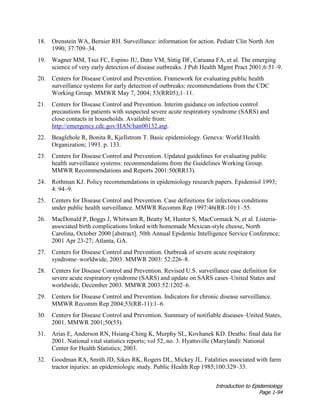Introduction to Epidemiology
Page 1-94
18. Orenstein WA, Bernier RH. Surveillance: information for action. Pediatr Clin North Am
1990; 37:709–34.
19. Wagner MM, Tsui FC, Espino JU, Dato VM, Sittig DF, Caruana FA, et al. The emerging
science of very early detection of disease outbreaks. J Pub Health Mgmt Pract 2001;6:51–9.
20. Centers for Disease Control and Prevention. Framework for evaluating public health
surveillance systems for early detection of outbreaks: recommendations from the CDC
Working Group. MMWR May 7, 2004; 53(RR05);1–11.
21. Centers for Disease Control and Prevention. Interim guidance on infection control
precautions for patients with suspected severe acute respiratory syndrome (SARS) and
close contacts in households. Available from:
http://emergency.cdc.gov/HAN/han00132.asp.
22. Beaglehole R, Bonita R, Kjellstrom T. Basic epidemiology. Geneva: World Health
Organization; 1993. p. 133.
23. Centers for Disease Control and Prevention. Updated guidelines for evaluating public
health surveillance systems: recommendations from the Guidelines Working Group.
MMWR Recommendations and Reports 2001:50(RR13).
24. Rothman KJ. Policy recommendations in epidemiology research papers. Epidemiol 1993;
4: 94–9.
25. Centers for Disease Control and Prevention. Case definitions for infectious conditions
under public health surveillance. MMWR Recomm Rep 1997:46(RR-10):1–55.
26. MacDonald P, Boggs J, Whitwam R, Beatty M, Hunter S, MacCormack N, et al. Listeria-
associated birth complications linked with homemade Mexican-style cheese, North
Carolina, October 2000 [abstract]. 50th Annual Epidemic Intelligence Service Conference;
2001 Apr 23-27; Atlanta, GA.
27. Centers for Disease Control and Prevention. Outbreak of severe acute respiratory
syndrome–worldwide, 2003. MMWR 2003: 52:226–8.
28. Centers for Disease Control and Prevention. Revised U.S. surveillance case definition for
severe acute respiratory syndrome (SARS) and update on SARS cases–United States and
worldwide, December 2003. MMWR 2003:52:1202–6.
29. Centers for Disease Control and Prevention. Indicators for chronic disease surveillance.
MMWR Recomm Rep 2004;53(RR-11):1–6.
30. Centers for Disease Control and Prevention. Summary of notifiable diseases–United States,
2001. MMWR 2001;50(53).
31. Arias E, Anderson RN, Hsiang-Ching K, Murphy SL, Kovhanek KD. Deaths: final data for
2001. National vital statistics reports; vol 52, no. 3. Hyattsville (Maryland): National
Center for Health Statistics; 2003.
32. Goodman RA, Smith JD, Sikes RK, Rogers DL, Mickey JL. Fatalities associated with farm
tractor injuries: an epidemiologic study. Public Health Rep 1985;100:329–33.
 