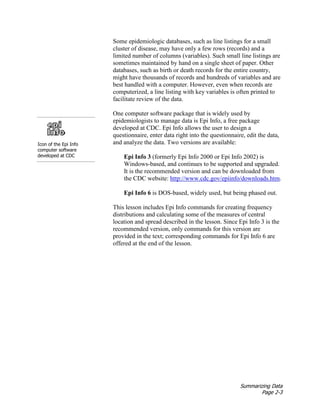 Summarizing Data
Page 2-3
Some epidemiologic databases, such as line listings for a small
cluster of disease, may have only a few rows (records) and a
limited number of columns (variables). Such small line listings are
sometimes maintained by hand on a single sheet of paper. Other
databases, such as birth or death records for the entire country,
might have thousands of records and hundreds of variables and are
best handled with a computer. However, even when records are
computerized, a line listing with key variables is often printed to
facilitate review of the data.
Icon of the Epi Info
computer software
developed at CDC
One computer software package that is widely used by
epidemiologists to manage data is Epi Info, a free package
developed at CDC. Epi Info allows the user to design a
questionnaire, enter data right into the questionnaire, edit the data,
and analyze the data. Two versions are available:
Epi Info 3 (formerly Epi Info 2000 or Epi Info 2002) is
Windows-based, and continues to be supported and upgraded.
It is the recommended version and can be downloaded from
the CDC website: http://www.cdc.gov/epiinfo/downloads.htm.
Epi Info 6 is DOS-based, widely used, but being phased out.
This lesson includes Epi Info commands for creating frequency
distributions and calculating some of the measures of central
location and spread described in the lesson. Since Epi Info 3 is the
recommended version, only commands for this version are
provided in the text; corresponding commands for Epi Info 6 are
offered at the end of the lesson.
 