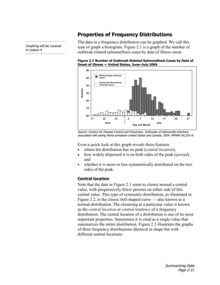 Summarizing Data
Page 2-11
Properties of Frequency Distributions
Graphing will be covered
in Lesson 4
The data in a frequency distribution can be graphed. We call this
type of graph a histogram. Figure 2.1 is a graph of the number of
outbreak-related salmonellosis cases by date of illness onset.
Figure 2.1 Number of Outbreak-Related Salmonellosis Cases by Date of
Onset of Illness — United States, June–July 2004
Source: Centers for Disease Control and Prevention. Outbreaks of Salmonella infections
associated with eating Roma tomatoes–United States and Canada, 2004. MMWR 54;325–8.
Even a quick look at this graph reveals three features:
• where the distribution has its peak (central location),
• how widely dispersed it is on both sides of the peak (spread),
and
• whether it is more or less symmetrically distributed on the two
sides of the peak.
Central location
Note that the data in Figure 2.1 seem to cluster around a central
value, with progressively fewer persons on either side of this
central value. This type of symmetric distribution, as illustrated in
Figure 2.2, is the classic bell-shaped curve — also known as a
normal distribution. The clustering at a particular value is known
as the central location or central tendency of a frequency
distribution. The central location of a distribution is one of its most
important properties. Sometimes it is cited as a single value that
summarizes the entire distribution. Figure 2.3 illustrates the graphs
of three frequency distributions identical in shape but with
different central locations.
 