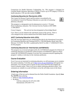 Introduction
Page xii
Commission for Health Education Credentialing, Inc. This program is designed for
Certified Health Education Specialists (CHES) to receive up to 17 Category I CECH in
health education. CDC provider number GA0082.
Continuing Education for Pharmacists (CPE):
The Centers for Disease Control and Prevention is accredited by the
Accreditation Council for Pharmacy Education as a provider of continuing
pharmacy education.
This program is a designated event for pharmacists to receive 1.7Contact
Hours in pharmacy education. The Universal Activity Number is 0387-0000-
11-098-H04-P.
Course Category: This activity has been designated as Knowledge-Based.
Cost: There is no fee related to the web-based version of the activity. There is
a fee charged for the version ordered from the Public Health Foundation.
IACET Continuing Education Units (CEU):
The CDC has been approved as an Authorized Provider by the International Association
for Continuing Education and Training (IACET), 1760 Old Meadow Road, Suite 500,
McLean, VA 22102. The CDC is authorized by IACET to offer 1.7 ANSI/IACET CEU's
for this program.
Continuing Education for Veterinarians (AAVSB/RACE):
This program was reviewed and approved by the AAVSB RACE program for 20 hours of
continuing education in jurisdictions which recognize AAVSB RACE approval. Please
contact the AAVSB RACE program if you have any comments/concerns regarding this
program’s validity or relevancy to the veterinary profession.
Course Evaluation
Even if you are not interested in continuing education, we still encourage you to complete
the course evaluation. To do this, go to http://www.cdc.gov/TCEOnline and register as a
participant. You will then need to register for the course (SS1978) and complete the
course evaluation online. There is no cost to obtain continuing education online. Your
comments are valuable to us and will help to revise the self-study course in the future.
Ordering Information
A hard-copy of the text can be obtained from the Public Health Foundation. Specify Item
No. SS1978 when ordering.
• Online at: http://bookstore.phf.org
• By phone:
Toll-free within the US: 877-252-1200
International: (301) 645-7773.
 