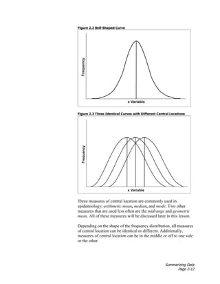 Summarizing Data
Page 2-12
Figure 2.2 Bell-Shaped Curve
Figure 2.3 Three Identical Curves with Different Central Locations
Three measures of central location are commonly used in
epidemiology: arithmetic mean, median, and mode. Two other
measures that are used less often are the midrange and geometric
mean. All of these measures will be discussed later in this lesson.
Depending on the shape of the frequency distribution, all measures
of central location can be identical or different. Additionally,
measures of central location can be in the middle or off to one side
or the other.
 