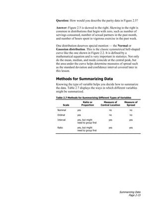 Summarizing Data
Page 2-15
Question: How would you describe the parity data in Figure 2.5?
Answer: Figure 2.5 is skewed to the right. Skewing to the right is
common in distributions that begin with zero, such as number of
servings consumed, number of sexual partners in the past month,
and number of hours spent in vigorous exercise in the past week.
One distribution deserves special mention — the Normal or
Gaussian distribution. This is the classic symmetrical bell-shaped
curve like the one shown in Figure 2.2. It is defined by a
mathematical equation and is very important in statistics. Not only
do the mean, median, and mode coincide at the central peak, but
the area under the curve helps determine measures of spread such
as the standard deviation and confidence interval covered later in
this lesson.
Methods for Summarizing Data
Knowing the type of variable helps you decide how to summarize
the data. Table 2.7 displays the ways in which different variables
might be summarized.
Table 2.7 Methods for Summarizing Different Types of Variables
Scale
Ratio or
Proportion
Measure of
Central Location
Measure of
Spread
Nominal yes no no
Ordinal yes no no
Interval yes, but might
need to group first
yes yes
Ratio yes, but might
need to group first
yes yes
 