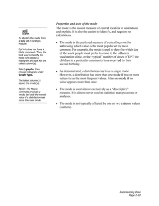 Summarizing Data
Page 2-19
Properties and uses of the mode
The mode is the easiest measure of central location to understand
and explain. It is also the easiest to identify, and requires no
calculations.
• The mode is the preferred measure of central location for
addressing which value is the most popular or the most
common. For example, the mode is used to describe which day
of the week people most prefer to come to the influenza
vaccination clinic, or the “typical” number of doses of DPT the
children in a particular community have received by their
second birthday.
• As demonstrated, a distribution can have a single mode.
However, a distribution has more than one mode if two or more
values tie as the most frequent values. It has no mode if no
value appears more than once.
• The mode is used almost exclusively as a “descriptive”
measure. It is almost never used in statistical manipulations or
analyses.
• The mode is not typically affected by one or two extreme values
(outliers).
To identify the mode from
a data set in Analysis
Module:
Epi Info does not have a
Mode command. Thus, the
best way to identify the
mode is to create a
histogram and look for the
tallest column(s).
Select graphs, then
choose histogram under
Graph Type.
The tallest column(s)
is(are) the mode(s).
NOTE: The Means
command provides a
mode, but only the lowest
value if a distribution has
more than one mode.
 