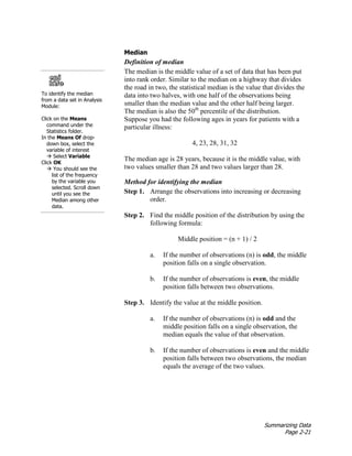 Summarizing Data
Page 2-21
Median
Definition of median
The median is the middle value of a set of data that has been put
into rank order. Similar to the median on a highway that divides
the road in two, the statistical median is the value that divides the
data into two halves, with one half of the observations being
smaller than the median value and the other half being larger.
The median is also the 50th
percentile of the distribution.
Suppose you had the following ages in years for patients with a
particular illness:
4, 23, 28, 31, 32
The median age is 28 years, because it is the middle value, with
two values smaller than 28 and two values larger than 28.
Method for identifying the median
Step 1. Arrange the observations into increasing or decreasing
order.
Step 2. Find the middle position of the distribution by using the
following formula:
Middle position = (n + 1) / 2
a. If the number of observations (n) is odd, the middle
position falls on a single observation.
b. If the number of observations is even, the middle
position falls between two observations.
Step 3. Identify the value at the middle position.
a. If the number of observations (n) is odd and the
middle position falls on a single observation, the
median equals the value of that observation.
b. If the number of observations is even and the middle
position falls between two observations, the median
equals the average of the two values.
To identify the median
from a data set in Analysis
Module:
Click on the Means
command under the
Statistics folder.
In the Means Of drop-
down box, select the
variable of interest
 Select Variable
Click OK
 You should see the
list of the frequency
by the variable you
selected. Scroll down
until you see the
Median among other
data.
 