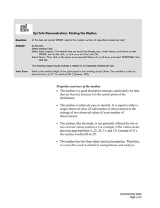 Summarizing Data
Page 2-23
Epi Info Demonstration: Finding the Median
Question: In the data set named SMOKE, what is the median number of cigarettes smoked per day?
Answer: In Epi Info:
Select Analyze Data.
Select Read (Import). The default data set should be Sample.mdb. Under Views, scroll down to view
SMOKE, and double click, or click once and then click OK.
Select Means. Then click on the down arrow beneath Means of, scroll down and select NUMCIGAR, then
click OK.
The resulting output should indicate a median of 20 cigarettes smoked per day.
Your Turn: What is the median height of the participants in the smoking study? (Note: The variable is coded as
feet-inch-inch, so 5'1" is coded as 501.) [Answer: 503]
Properties and uses of the median
• The median is a good descriptive measure, particularly for data
that are skewed, because it is the central point of the
distribution.
• The median is relatively easy to identify. It is equal to either a
single observed value (if odd number of observations) or the
average of two observed values (if even number of
observations).
• The median, like the mode, is not generally affected by one or
two extreme values (outliers). For example, if the values on the
previous page had been 4, 23, 28, 31, and 131 (instead of 31),
the median would still be 28.
• The median has less-than-ideal statistical properties. Therefore,
it is not often used in statistical manipulations and analyses.
 
