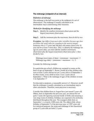 Summarizing Data
Page 2-28
The midrange (midpoint of an interval)
Definition of midrange
The midrange is the half-way point or the midpoint of a set of
observations. The midrange is usually calculated as an
intermediate step in determining other measures.
Method for identifying the midrange
Step 1. Identify the smallest (minimum) observation and the
largest (maximum) observation.
Step 2. Add the minimum plus the maximum, then divide by two.
Exception: Age differs from most other variables because age does
not follow the usual rules for rounding to the nearest integer.
Someone who is 17 years and 360 days old cannot claim to be 18
year old for at least 5 more days. Thus, to identify the midrange for
age (in years) data, you must add the smallest (minimum)
observation plus the largest (maximum) observation plus 1, then
divide by two.
Midrange (most types of data) = (minimum + maximum) / 2
Midrange (age data) = (minimum + maximum + 1) / 2
Consider the following example:
In a particular pre-school, children are assigned to rooms on the
basis of age on September 1. Room 2 holds all of the children who
were at least 2 years old but not yet 3 years old as of September 1.
In other words, every child in room 2 was 2 years old on
September 1. What is the midrange of ages of the children in room
2 on September 1?
For descriptive purposes, a reasonable answer is 2. However, recall
that the midrange is usually calculated as an intermediate step in
other calculations. Therefore, more precision is necessary.
Consider that children born in August have just turned 2 years old.
Others, born in September the previous year, are almost but not
quite 3 years old. Ignoring seasonal trends in births and assuming a
very large room of children, birthdays are expected to be uniformly
distributed throughout the year. The youngest child, born on
September 1, is exactly 2.000 years old. The oldest child, whose
birthday is September 2 of the previous year, is 2.997 years old.
For statistical purposes, the mean and midrange of this theoretical
group of 2-year-olds are both 2.5 years.
 