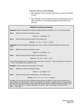 Summarizing Data
Page 2-29
Properties and uses of the midrange
• The midrange is not commonly reported as a measure of central
location.
• The midrange is more commonly used as an intermediate step in
other calculations, or for plotting graphs of data collected in
intervals.
EXAMPLES: Identifying the Midrange
Example A: Find the midrange of the following incubation periods for hepatitis A: 27, 31, 15, 30, and 22 days.
Step 1. Identify the minimum and maximum values.
Minimum = 15, maximum = 31
Step 2. Add the minimum plus the maximum, then divide by two.
Midrange = 15 + 31 / 2 = 46 / 2 = 23 days
Example B: Find the midrange of the grouping 15–24 (e.g., number of alcoholic beverages consumed in one
week).
Step 1. Identify the minimum and maximum values.
Minimum = 15, maximum = 24
Step 2. Add the minimum plus the maximum, then divide by two.
Midrange = 15 + 24 / 2 = 39 / 2 = 19.5
This calculation assumes that the grouping 15–24 really covers 14.50–24.49…. Since the midrange of 14.50–24.49…
= 19.49…, the midrange can be reported as 19.5.
Example C: Find the midrange of the age group 15–24 years.
Step 1. Identify the minimum and maximum values.
Minimum = 15, maximum = 24
Step 2. Add the minimum plus the maximum plus 1, then divide by two.
Midrange = (15 + 24 + 1) / 2 = 40 / 2 = 20 years
Age differs from the majority of other variables because age does not follow the usual rules for rounding to the
nearest integer. For most variables, 15.99 can be rounded to 16. However, an adolescent who is 15 years and 360
days old cannot claim to be 16 years old (and hence get his driver’s license or learner’s permit) for at least 5 more
days. Thus, the interval of 15–24 years really spans 15.0–24.99… years. The midrange of 15.0 and 24.99… =
19.99… = 20.0 years.
 