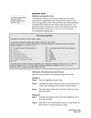 Summarizing Data
Page 2-30
Geometric mean
Definition of geometric mean
The geometric mean is the mean or average of a set of data
measured on a logarithmic scale. The geometric mean is used
when the logarithms of the observations are distributed normally
(symmetrically) rather than the observations themselves. The
geometric mean is particularly useful in the laboratory for data
from serial dilution assays (1/2, 1/4, 1/8, 1/16, etc.) and in
environmental sampling data.
To calculate the geometric
mean, you need a
scientific calculator with
log and yx
keys.
More About Logarithms
A logarithm is the power to which a base is raised.
To what power would you need to raise a base of 10 to get a value of 100?
Because 10 times 10 or 102
equals 100, the log of 100 at base 10 equals 2. Similarly, the log of 16 at base 2
equals 4, because 24
= 2 x 2 x 2 x 2 = 16.
20
= 1 (anything raised to the 0 power is 1)
21
= 2 = 2
22
= 2 x 2 = 4
23
= 2 x 2 x 2 = 8
24
= 2 x 2 x 2 x 2 = 16
25
= 2 x 2 x 2 x 2 x 2 = 32
26
= 2 x 2 x 2 x 2 x 2 x 2 = 64
27
= 2 x 2 x 2 x 2 x 2 x 2 x 2 = 128
and so on.
100
= 1 (Anything raised to the 0 power equals 1)
101
= 10
102
= 100
103
= 1,000
104
= 10,000
105
= 100,000
106
= 1,000,000
107
= 10,000,000
and so on.
An antilog raises the base to the power (logarithm). For example, the antilog of 2 at base 10 is 102
, or 100. The
antilog of 4 at base 2 is 24
, or 16. The majority of titers are reported as multiples of 2 (e.g., 2, 4, 8, etc.);
therefore, base 2 is typically used when dealing with titers.
Method for calculating the geometric mean
There are two methods for calculating the geometric mean.
Method A
Step 1. Take the logarithm of each value.
Step 2. Calculate the mean of the log values by summing the log
values, then dividing by the number of observations.
Step 3. Take the antilog of the mean of the log values to get the
geometric mean.
Method B
Step 1. Calculate the product of the values by multiplying all of
the values together.
Step 2. Take the nth
root of the product (where n is the number of
observations) to get the geometric mean.
 