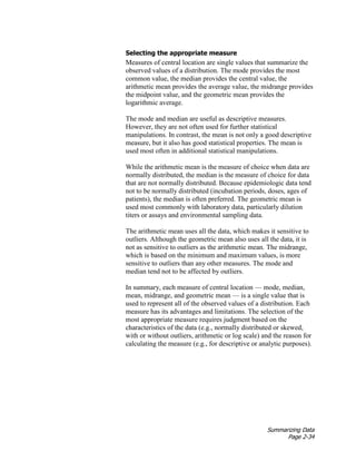 Summarizing Data
Page 2-34
Selecting the appropriate measure
Measures of central location are single values that summarize the
observed values of a distribution. The mode provides the most
common value, the median provides the central value, the
arithmetic mean provides the average value, the midrange provides
the midpoint value, and the geometric mean provides the
logarithmic average.
The mode and median are useful as descriptive measures.
However, they are not often used for further statistical
manipulations. In contrast, the mean is not only a good descriptive
measure, but it also has good statistical properties. The mean is
used most often in additional statistical manipulations.
While the arithmetic mean is the measure of choice when data are
normally distributed, the median is the measure of choice for data
that are not normally distributed. Because epidemiologic data tend
not to be normally distributed (incubation periods, doses, ages of
patients), the median is often preferred. The geometric mean is
used most commonly with laboratory data, particularly dilution
titers or assays and environmental sampling data.
The arithmetic mean uses all the data, which makes it sensitive to
outliers. Although the geometric mean also uses all the data, it is
not as sensitive to outliers as the arithmetic mean. The midrange,
which is based on the minimum and maximum values, is more
sensitive to outliers than any other measures. The mode and
median tend not to be affected by outliers.
In summary, each measure of central location — mode, median,
mean, midrange, and geometric mean — is a single value that is
used to represent all of the observed values of a distribution. Each
measure has its advantages and limitations. The selection of the
most appropriate measure requires judgment based on the
characteristics of the data (e.g., normally distributed or skewed,
with or without outliers, arithmetic or log scale) and the reason for
calculating the measure (e.g., for descriptive or analytic purposes).
 