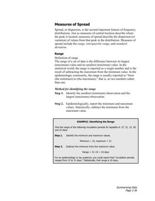Summarizing Data
Page 2-36
Measures of Spread
Spread, or dispersion, is the second important feature of frequency
distributions. Just as measures of central location describe where
the peak is located, measures of spread describe the dispersion (or
variation) of values from that peak in the distribution. Measures of
spread include the range, interquartile range, and standard
deviation.
Range
Definition of range
The range of a set of data is the difference between its largest
(maximum) value and its smallest (minimum) value. In the
statistical world, the range is reported as a single number and is the
result of subtracting the maximum from the minimum value. In the
epidemiologic community, the range is usually reported as “from
(the minimum) to (the maximum),” that is, as two numbers rather
than one.
Method for identifying the range
Step 1. Identify the smallest (minimum) observation and the
largest (maximum) observation.
Step 2. Epidemiologically, report the minimum and maximum
values. Statistically, subtract the minimum from the
maximum value.
EXAMPLE: Identifying the Range
Find the range of the following incubation periods for hepatitis A: 27, 31, 15, 30,
and 22 days.
Step 1. Identify the minimum and maximum values.
Minimum = 15, maximum = 31
Step 2. Subtract the minimum from the maximum value.
Range = 31–15 = 16 days
For an epidemiologic or lay audience, you could report that “incubation periods
ranged from 15 to 31 days.” Statistically, that range is 16 days.
 