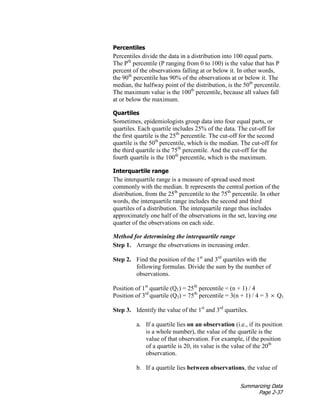 Summarizing Data
Page 2-37
Percentiles
Percentiles divide the data in a distribution into 100 equal parts.
The Pth
percentile (P ranging from 0 to 100) is the value that has P
percent of the observations falling at or below it. In other words,
the 90th
percentile has 90% of the observations at or below it. The
median, the halfway point of the distribution, is the 50th
percentile.
The maximum value is the 100th
percentile, because all values fall
at or below the maximum.
Quartiles
Sometimes, epidemiologists group data into four equal parts, or
quartiles. Each quartile includes 25% of the data. The cut-off for
the first quartile is the 25th
percentile. The cut-off for the second
quartile is the 50th
percentile, which is the median. The cut-off for
the third quartile is the 75th
percentile. And the cut-off for the
fourth quartile is the 100th
percentile, which is the maximum.
Interquartile range
The interquartile range is a measure of spread used most
commonly with the median. It represents the central portion of the
distribution, from the 25th
percentile to the 75th
percentile. In other
words, the interquartile range includes the second and third
quartiles of a distribution. The interquartile range thus includes
approximately one half of the observations in the set, leaving one
quarter of the observations on each side.
Method for determining the interquartile range
Step 1. Arrange the observations in increasing order.
Step 2. Find the position of the 1st
and 3rd
quartiles with the
following formulas. Divide the sum by the number of
observations.
Position of 1st
quartile (Q1) = 25th
percentile = (n + 1) / 4
Position of 3rd
quartile (Q3) = 75th
percentile = 3(n + 1) / 4 = 3 × Q1
Step 3. Identify the value of the 1st
and 3rd
quartiles.
a. If a quartile lies on an observation (i.e., if its position
is a whole number), the value of the quartile is the
value of that observation. For example, if the position
of a quartile is 20, its value is the value of the 20th
observation.
b. If a quartile lies between observations, the value of
 