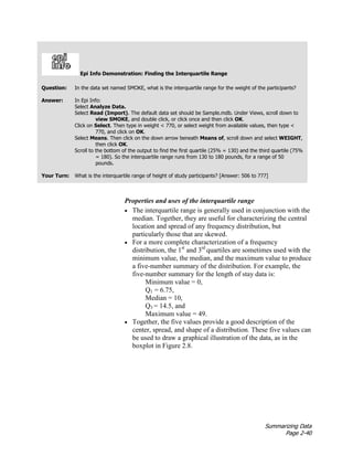 Summarizing Data
Page 2-40
Epi Info Demonstration: Finding the Interquartile Range
Question: In the data set named SMOKE, what is the interquartile range for the weight of the participants?
Answer: In Epi Info:
Select Analyze Data.
Select Read (Import). The default data set should be Sample.mdb. Under Views, scroll down to
view SMOKE, and double click, or click once and then click OK.
Click on Select. Then type in weight < 770, or select weight from available values, then type <
770, and click on OK.
Select Means. Then click on the down arrow beneath Means of, scroll down and select WEIGHT,
then click OK.
Scroll to the bottom of the output to find the first quartile (25% = 130) and the third quartile (75%
= 180). So the interquartile range runs from 130 to 180 pounds, for a range of 50
pounds.
Your Turn: What is the interquartile range of height of study participants? [Answer: 506 to 777]
Properties and uses of the interquartile range
• The interquartile range is generally used in conjunction with the
median. Together, they are useful for characterizing the central
location and spread of any frequency distribution, but
particularly those that are skewed.
• For a more complete characterization of a frequency
distribution, the 1st
and 3rd
quartiles are sometimes used with the
minimum value, the median, and the maximum value to produce
a five-number summary of the distribution. For example, the
five-number summary for the length of stay data is:
Minimum value = 0,
Q1 = 6.75,
Median = 10,
Q3 = 14.5, and
Maximum value = 49.
• Together, the five values provide a good description of the
center, spread, and shape of a distribution. These five values can
be used to draw a graphical illustration of the data, as in the
boxplot in Figure 2.8.
 