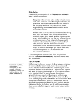 Introduction to Epidemiology
Page 1-3
Distribution
Epidemiology is concerned with the frequency and pattern of
health events in a population:
Frequency refers not only to the number of health events
such as the number of cases of meningitis or diabetes in a
population, but also to the relationship of that number to
the size of the population. The resulting rate allows
epidemiologists to compare disease occurrence across
different populations.
Pattern refers to the occurrence of health-related events by
time, place, and person. Time patterns may be annual,
seasonal, weekly, daily, hourly, weekday versus weekend,
or any other breakdown of time that may influence disease
or injury occurrence. Place patterns include geographic
variation, urban/rural differences, and location of work
sites or schools. Personal characteristics include
demographic factors which may be related to risk of illness,
injury, or disability such as age, sex, marital status, and
socioeconomic status, as well as behaviors and
environmental exposures.
Characterizing health events by time, place, and person are
activities of descriptive epidemiology, discussed in more detail
later in this lesson.
Determinant: any factor,
whether event,
characteristic, or other
definable entity, that
brings about a change in a
health condition or other
defined characteristic.1
Determinants
Epidemiology is also used to search for determinants, which are
the causes and other factors that influence the occurrence of
disease and other health-related events. Epidemiologists assume
that illness does not occur randomly in a population, but happens
only when the right accumulation of risk factors or determinants
exists in an individual. To search for these determinants,
epidemiologists use analytic epidemiology or epidemiologic
studies to provide the “Why” and “How” of such events. They
assess whether groups with different rates of disease differ in their
demographic characteristics, genetic or immunologic make-up,
behaviors, environmental exposures, or other so-called potential
risk factors. Ideally, the findings provide sufficient evidence to
direct prompt and effective public health control and prevention
measures.
 