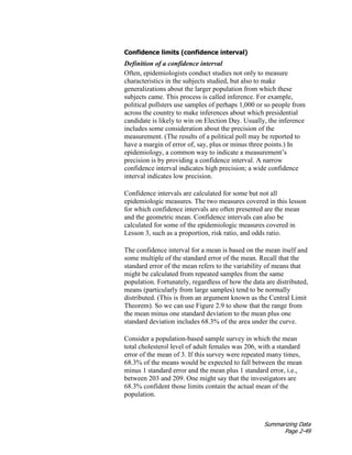 Summarizing Data
Page 2-49
Confidence limits (confidence interval)
Definition of a confidence interval
Often, epidemiologists conduct studies not only to measure
characteristics in the subjects studied, but also to make
generalizations about the larger population from which these
subjects came. This process is called inference. For example,
political pollsters use samples of perhaps 1,000 or so people from
across the country to make inferences about which presidential
candidate is likely to win on Election Day. Usually, the inference
includes some consideration about the precision of the
measurement. (The results of a political poll may be reported to
have a margin of error of, say, plus or minus three points.) In
epidemiology, a common way to indicate a measurement’s
precision is by providing a confidence interval. A narrow
confidence interval indicates high precision; a wide confidence
interval indicates low precision.
Confidence intervals are calculated for some but not all
epidemiologic measures. The two measures covered in this lesson
for which confidence intervals are often presented are the mean
and the geometric mean. Confidence intervals can also be
calculated for some of the epidemiologic measures covered in
Lesson 3, such as a proportion, risk ratio, and odds ratio.
The confidence interval for a mean is based on the mean itself and
some multiple of the standard error of the mean. Recall that the
standard error of the mean refers to the variability of means that
might be calculated from repeated samples from the same
population. Fortunately, regardless of how the data are distributed,
means (particularly from large samples) tend to be normally
distributed. (This is from an argument known as the Central Limit
Theorem). So we can use Figure 2.9 to show that the range from
the mean minus one standard deviation to the mean plus one
standard deviation includes 68.3% of the area under the curve.
Consider a population-based sample survey in which the mean
total cholesterol level of adult females was 206, with a standard
error of the mean of 3. If this survey were repeated many times,
68.3% of the means would be expected to fall between the mean
minus 1 standard error and the mean plus 1 standard error, i.e.,
between 203 and 209. One might say that the investigators are
68.3% confident those limits contain the actual mean of the
population.
 