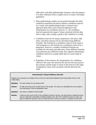 Summarizing Data
Page 2-51
odds ratios, and other epidemiologic measures when the purpose
is to draw inferences from a sample survey or study to the larger
population.
• Most epidemiologic studies are not performed under the ideal
conditions required by the theory behind a confidence interval.
As a result, most epidemiologists take a common-sense
approach rather than a strict statistical approach to the
interpretation of a confidence interval, i.e., the confidence
interval represents the range of values consistent with the data
from a study, and is simply a guide to the variability in a study.
• Confidence intervals for means, proportions, risk ratios, odds
ratios, and other measures all are calculated using different
formulas. The formula for a confidence interval of the mean is
well accepted, as is the formula for a confidence interval for a
proportion. However, a number of different formulas are
available for risk ratios and odds ratios. Since different formulas
can sometimes give different results, this supports interpreting a
confidence interval as a guide rather than as a strict range of
values.
• Regardless of the measure, the interpretation of a confidence
interval is the same: the narrower the interval, the more precise
the estimate; and the range of values in the interval is the range
of population values most consistent with the data from the
study.
Demonstration: Using Confidence Intervals
Imagine you are going to Las Vegas to bet on the true mean total cholesterol level among adult women in the
United States.
Question: On what number are you going to bet?
Answer: On 206, since that is the number found in the sample. The mean you calculated from your sample is
your best guess of the true population mean.
Question: How does a confidence interval help?
Answer: It tells you how much to bet! If the confidence interval is narrow, your best guess is relatively precise,
and you might feel comfortable (confident) betting more. But if the confidence interval is wide, your
guess is relatively imprecise, and you should bet less on that one number, or perhaps not bet at all!
 