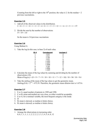 Summarizing Data
Page 2-60
Counting from the left or right to the 10th
position, the value is 2. So the median = 2
previous vaccinations.
Exercise 2.5
1. Add all of the observed values in the distribution.
2 + 0 + 3 + 1 + 0 + 1 + 2 + 2 + 4 + 8 + 1 + 3 + 3 + 12 + 1 + 6 + 2 + 5 + 1 = 57
2. Divide the sum by the number of observations
57 / 19 = 3.0
So the mean is 3.0 previous vaccinations
Exercise 2.6
Using Method A:
1. Take the log (in this case, to base 2) of each value.
ID # Convalescent Log base 2
1 1:512 9
2 1:512 9
3 1:128 7
4 1:512 9
5 1:1024 10
6 1:1024 10
7 1:2048 11
8 1:128 7
9 1:4096 12
10 1:1024 10
2. Calculate the mean of the log values by summing and dividing by the number of
observations (10).
Mean of log2(xi) = (9 + 9 + 7 + 9 + 10 + 10 + 11 + 7 + 12 + 10) / 10 = 94 / 10 = 9.4
3. Take the antilog of the mean of the log values to get the geometric mean.
Antilog2(9.4) = 29.4
= 675.59. Therefore, the geometric mean dilution titer is 1:675.6.
Exercise 2.7
1. E or A; equal number of patients in 1999 and 1998.
2. C or B; mean and median are very close, so either would be acceptable.
3. E or A; for a nominal variable, the most frequent category is the mode.
4. D
5. B; mean is skewed, so median is better choice.
6. B; mean is skewed, so median is better choice.
Exercise 2.8
1. Arrange the observations in increasing order.
0, 0, 1, 1, 1, 1, 1, 2, 2, 2, 2, 3, 3, 3, 4, 5, 6, 8, 12
 