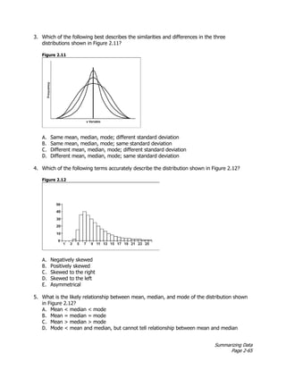 Summarizing Data
Page 2-65
3. Which of the following best describes the similarities and differences in the three
distributions shown in Figure 2.11?
Figure 2.11
A. Same mean, median, mode; different standard deviation
B. Same mean, median, mode; same standard deviation
C. Different mean, median, mode; different standard deviation
D. Different mean, median, mode; same standard deviation
4. Which of the following terms accurately describe the distribution shown in Figure 2.12?
Figure 2.12
A. Negatively skewed
B. Positively skewed
C. Skewed to the right
D. Skewed to the left
E. Asymmetrical
5. What is the likely relationship between mean, median, and mode of the distribution shown
in Figure 2.12?
A. Mean < median < mode
B. Mean = median = mode
C. Mean > median > mode
D. Mode < mean and median, but cannot tell relationship between mean and median
 