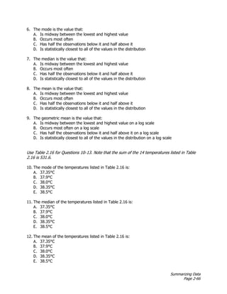 Summarizing Data
Page 2-66
6. The mode is the value that:
A. Is midway between the lowest and highest value
B. Occurs most often
C. Has half the observations below it and half above it
D. Is statistically closest to all of the values in the distribution
7. The median is the value that:
A. Is midway between the lowest and highest value
B. Occurs most often
C. Has half the observations below it and half above it
D. Is statistically closest to all of the values in the distribution
8. The mean is the value that:
A. Is midway between the lowest and highest value
B. Occurs most often
C. Has half the observations below it and half above it
D. Is statistically closest to all of the values in the distribution
9. The geometric mean is the value that:
A. Is midway between the lowest and highest value on a log scale
B. Occurs most often on a log scale
C. Has half the observations below it and half above it on a log scale
D. Is statistically closest to all of the values in the distribution on a log scale
Use Table 2.16 for Questions 10–13. Note that the sum of the 14 temperatures listed in Table
2.16 is 531.6.
10. The mode of the temperatures listed in Table 2.16 is:
A. 37.35°C
B. 37.9°C
C. 38.0°C
D. 38.35°C
E. 38.5°C
11. The median of the temperatures listed in Table 2.16 is:
A. 37.35°C
B. 37.9°C
C. 38.0°C
D. 38.35°C
E. 38.5°C
12. The mean of the temperatures listed in Table 2.16 is:
A. 37.35°C
B. 37.9°C
C. 38.0°C
D. 38.35°C
E. 38.5°C
 