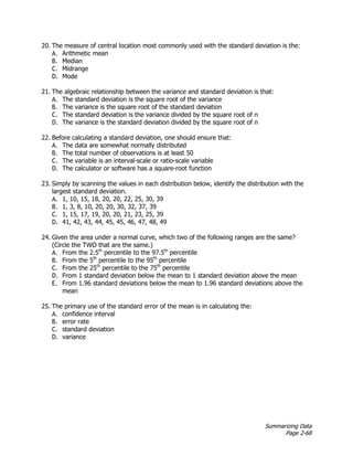 Summarizing Data
Page 2-68
20. The measure of central location most commonly used with the standard deviation is the:
A. Arithmetic mean
B. Median
C. Midrange
D. Mode
21. The algebraic relationship between the variance and standard deviation is that:
A. The standard deviation is the square root of the variance
B. The variance is the square root of the standard deviation
C. The standard deviation is the variance divided by the square root of n
D. The variance is the standard deviation divided by the square root of n
22. Before calculating a standard deviation, one should ensure that:
A. The data are somewhat normally distributed
B. The total number of observations is at least 50
C. The variable is an interval-scale or ratio-scale variable
D. The calculator or software has a square-root function
23. Simply by scanning the values in each distribution below, identify the distribution with the
largest standard deviation.
A. 1, 10, 15, 18, 20, 20, 22, 25, 30, 39
B. 1, 3, 8, 10, 20, 20, 30, 32, 37, 39
C. 1, 15, 17, 19, 20, 20, 21, 23, 25, 39
D. 41, 42, 43, 44, 45, 45, 46, 47, 48, 49
24. Given the area under a normal curve, which two of the following ranges are the same?
(Circle the TWO that are the same.)
A. From the 2.5th
percentile to the 97.5th
percentile
B. From the 5th
percentile to the 95th
percentile
C. From the 25th
percentile to the 75th
percentile
D. From 1 standard deviation below the mean to 1 standard deviation above the mean
E. From 1.96 standard deviations below the mean to 1.96 standard deviations above the
mean
25. The primary use of the standard error of the mean is in calculating the:
A. confidence interval
B. error rate
C. standard deviation
D. variance
 