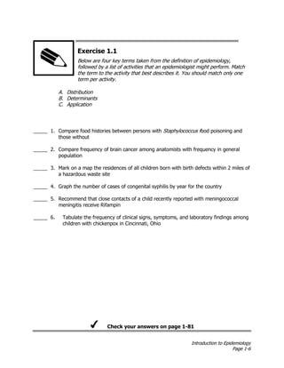 Introduction to Epidemiology
Page 1-6
Exercise 1.1
Below are four key terms taken from the definition of epidemiology,
followed by a list of activities that an epidemiologist might perform. Match
the term to the activity that best describes it. You should match only one
term per activity.
A. Distribution
B. Determinants
C. Application
_____ 1. Compare food histories between persons with Staphylococcus food poisoning and
those without
_____ 2. Compare frequency of brain cancer among anatomists with frequency in general
population
_____ 3. Mark on a map the residences of all children born with birth defects within 2 miles of
a hazardous waste site
_____ 4. Graph the number of cases of congenital syphilis by year for the country
_____ 5. Recommend that close contacts of a child recently reported with meningococcal
meningitis receive Rifampin
_____ 6. Tabulate the frequency of clinical signs, symptoms, and laboratory findings among
children with chickenpox in Cincinnati, Ohio
Check your answers on page 1-81
 