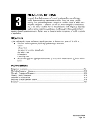 Measures of Risk
Page 3-1
MEASURES OF RISK
Lesson 2 described measures of central location and spread, which are
useful for summarizing continuous variables. However, many variables
used by field epidemiologists are categorical variables, some of which have
only two categories — exposed yes/no, test positive/negative, case/control,
and so on. These variables have to be summarized with frequency measures
such as ratios, proportions, and rates. Incidence, prevalence, and mortality
rates are three frequency measures that are used to characterize the occurrence of health events in
a population.
Objectives
After studying this lesson and answering the questions in the exercises, you will be able to:
• Calculate and interpret the following epidemiologic measures:
– Ratio
– Proportion
– Incidence proportion (attack rate)
– Incidence rate
– Prevalence
– Mortality rate
• Choose and apply the appropriate measures of association and measures of public health
impact
Major Sections
Frequency Measures ........................................................................................................................3-2
Morbidity Frequency Measures .......................................................................................................3-10
Mortality Frequency Measures ........................................................................................................3-20
Natality (Birth) Measures ................................................................................................................3-38
Measures of Association..................................................................................................................3-39
Measures of Public Health Impact...................................................................................................3-48
Summary..........................................................................................................................................3-51
3133
 
